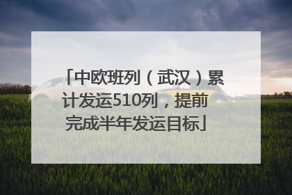 中欧班列（武汉）累计发运510列，提前完成半年发运目标